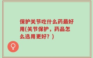 保护关节吃什么药最好用(关节保护，药品怎么选用更好？)