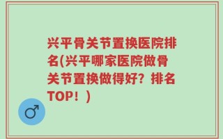 兴平骨关节置换医院排名(兴平哪家医院做骨关节置换做得好？排名TOP！)
