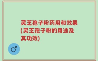 灵芝孢子粉药用和效果(灵芝孢子粉的用途及其功效)