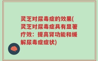 灵芝对尿毒症的效果(灵芝对尿毒症具有显著疗效：提高肾功能和缓解尿毒症症状)
