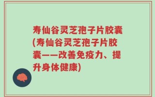 寿仙谷灵芝孢子片胶囊(寿仙谷灵芝孢子片胶囊——改善免疫力、提升身体健康)