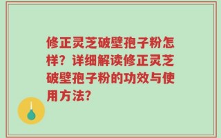 修正灵芝破壁孢子粉怎样？详细解读修正灵芝破壁孢子粉的功效与使用方法？