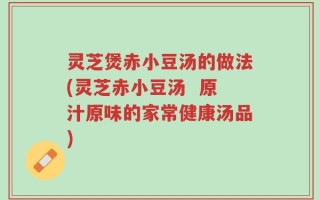 灵芝煲赤小豆汤的做法(灵芝赤小豆汤  原汁原味的家常健康汤品)