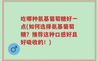 吃哪种氨基葡萄糖好一点(如何选择氨基葡萄糖？推荐这种口感好且好吸收的！)