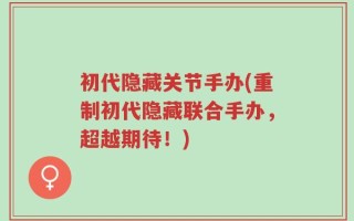 初代隐藏关节手办(重制初代隐藏联合手办，超越期待！)