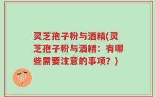 灵芝孢子粉与酒精(灵芝孢子粉与酒精：有哪些需要注意的事项？)