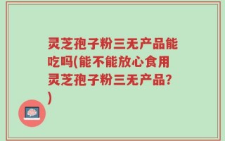 灵芝孢子粉三无产品能吃吗(能不能放心食用灵芝孢子粉三无产品？)
