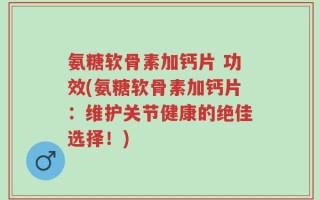氨糖软骨素加钙片 功效(氨糖软骨素加钙片：维护关节健康的绝佳选择！)