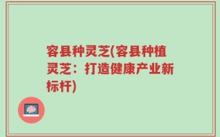 容县种灵芝(容县种植灵芝：打造健康产业新标杆)