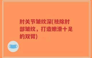 肘关节皱纹深(祛除肘部皱纹，打造嫩滑十足的双臂)