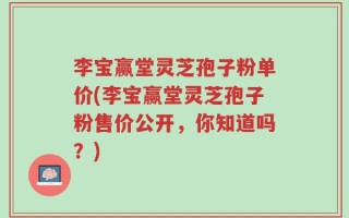 李宝赢堂灵芝孢子粉单价(李宝赢堂灵芝孢子粉售价公开，你知道吗？)