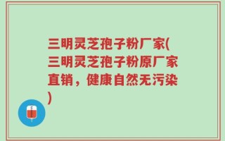三明灵芝孢子粉厂家(三明灵芝孢子粉原厂家直销，健康自然无污染)