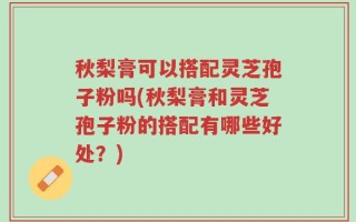秋梨膏可以搭配灵芝孢子粉吗(秋梨膏和灵芝孢子粉的搭配有哪些好处？)