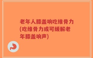 老年人膝盖响吃维骨力(吃维骨力或可缓解老年膝盖响声)
