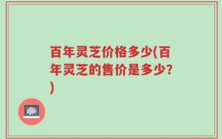 百年灵芝价格多少(百年灵芝的售价是多少？)