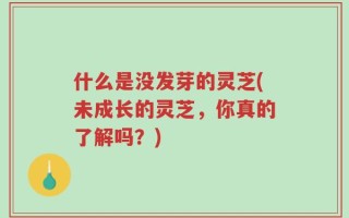 什么是没发芽的灵芝(未成长的灵芝，你真的了解吗？)