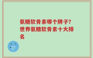 氨糖软骨素哪个牌子？世界氨糖软骨素十大排名