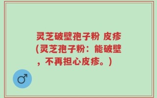 灵芝破壁孢子粉 皮疹(灵芝孢子粉：能破壁，不再担心皮疹。)