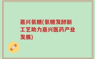 嘉兴氨糖(氨糖发酵新工艺助力嘉兴医药产业发展)