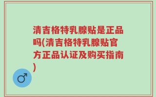 清吉格特乳腺贴是正品吗(清吉格特乳腺贴官方正品认证及购买指南)