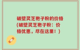 破壁灵芝袍子粉的价格(破壁灵芝袍子粉：价格优惠，尽在这里！)