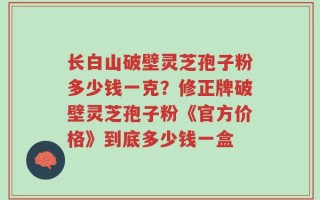 长白山破壁灵芝孢子粉多少钱一克？修正牌破壁灵芝孢子粉《官方价格》到底多少钱一盒
