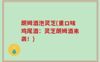 朗姆酒泡灵芝(重口味鸡尾酒：灵芝朗姆酒来袭！)