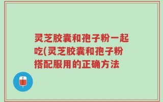 灵芝胶囊和孢子粉一起吃(灵芝胶囊和孢子粉搭配服用的正确方法