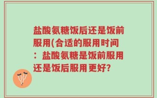 盐酸氨糖饭后还是饭前服用(合适的服用时间：盐酸氨糖是饭前服用还是饭后服用更好？