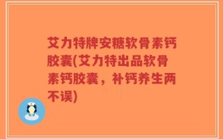 艾力特牌安糖软骨素钙胶囊(艾力特出品软骨素钙胶囊，补钙养生两不误)