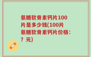 氨糖软骨素钙片100片是多少钱(100片氨糖软骨素钙片价格：？元)