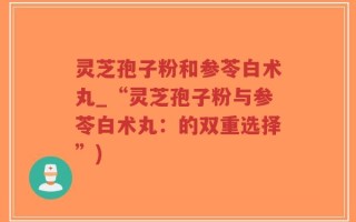 灵芝孢子粉和参苓白术丸_“灵芝孢子粉与参苓白术丸：的双重选择”)
