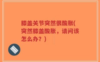 膝盖关节突然很酸胀(突然膝盖酸胀，请问该怎么办？)