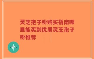 灵芝孢子粉购买指南哪里能买到优质灵芝孢子粉推荐