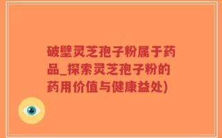 破壁灵芝孢子粉属于药品_探索灵芝孢子粉的药用价值与健康益处)