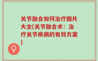 关节融合如何治疗图片大全(关节融合术：治疗关节疾病的有效方案)