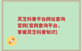 灵芝科普平台网址查询官网(官网查询平台，掌握灵芝科普知识)