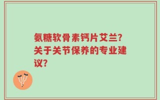 氨糖软骨素钙片艾兰？关于关节保养的专业建议？