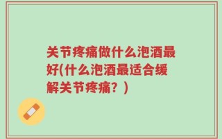 关节疼痛做什么泡酒最好(什么泡酒最适合缓解关节疼痛？)