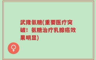 武隆氨糖(重要医疗突破！氨糖治疗乳腺癌效果明显)