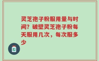 灵芝孢子粉服用量与时间？破壁灵芝孢子粉每天服用几次，每次服多少