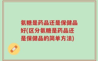 氨糖是药品还是保健品好(区分氨糖是药品还是保健品的简单方法)