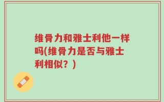 维骨力和雅士利他一样吗(维骨力是否与雅士利相似？)