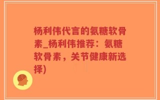 杨利伟代言的氨糖软骨素_杨利伟推荐：氨糖软骨素，关节健康新选择)