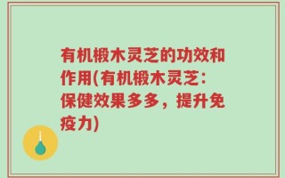 有机椴木灵芝的功效和作用(有机椴木灵芝：保健效果多多，提升免疫力)