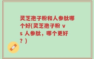 灵芝孢子粉和人参肽哪个好(灵芝孢子粉 vs 人参肽，哪个更好？)