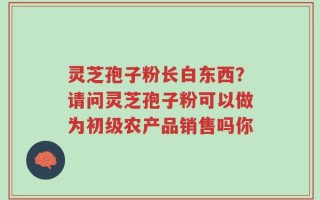 灵芝孢子粉长白东西？请问灵芝孢子粉可以做为初级农产品销售吗你