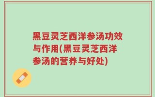 黑豆灵芝西洋参汤功效与作用(黑豆灵芝西洋参汤的营养与好处)