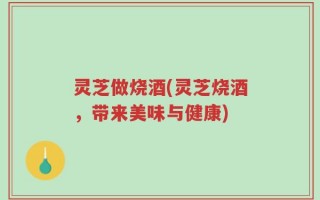 灵芝做烧酒(灵芝烧酒，带来美味与健康)