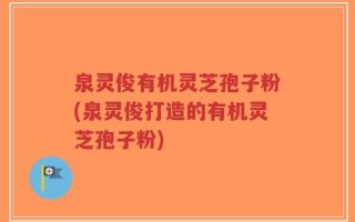 泉灵俊有机灵芝孢子粉(泉灵俊打造的有机灵芝孢子粉)